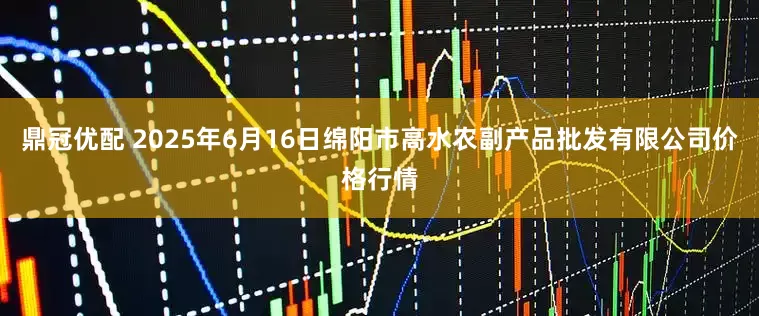 鼎冠优配 2025年6月16日绵阳市高水农副产品批发有限公司价格行情