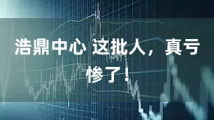 浩鼎中心 这批人，真亏惨了！