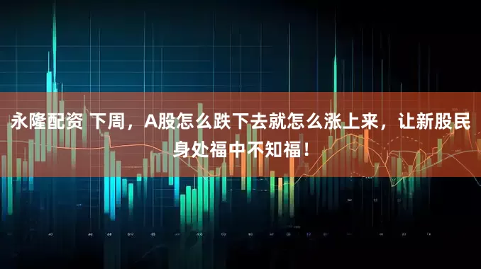 永隆配资 下周，A股怎么跌下去就怎么涨上来，让新股民身处福中不知福！