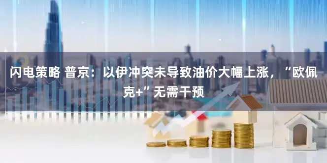 闪电策略 普京：以伊冲突未导致油价大幅上涨，“欧佩克+”无需干预