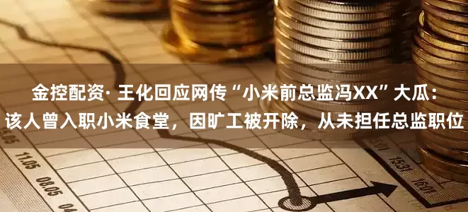 金控配资· 王化回应网传“小米前总监冯XX”大瓜：该人曾入职小米食堂，因旷工被开除，从未担任总监职位