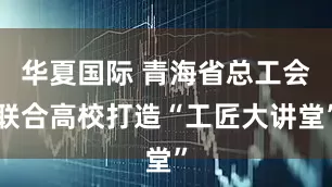 华夏国际 青海省总工会联合高校打造“工匠大讲堂”