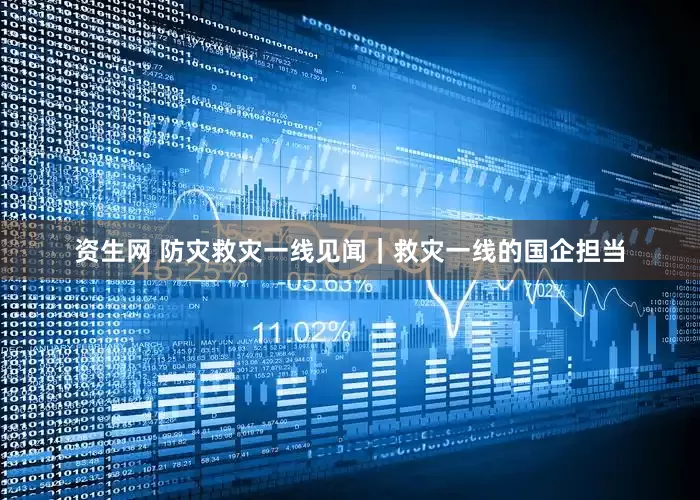 资生网 防灾救灾一线见闻｜救灾一线的国企担当