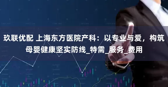 玖联优配 上海东方医院产科：以专业与爱，构筑母婴健康坚实防线_特需_服务_费用