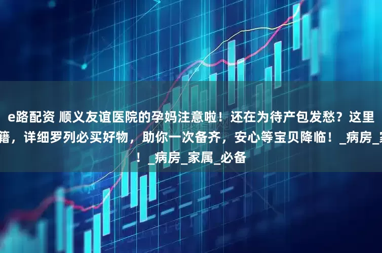 e路配资 顺义友谊医院的孕妈注意啦！还在为待产包发愁？这里有贴心秘籍，详细罗列必买好物，助你一次备齐，安心等宝贝降临！_病房_家属_必备