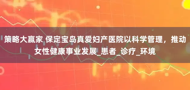 策略大赢家 保定宝岛真爱妇产医院以科学管理，推动女性健康事业发展_患者_诊疗_环境