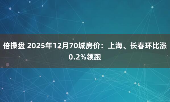 倍操盘 2025年12月70城房价：上海、长春环比涨0.2%领跑