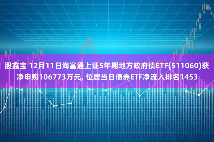 股鑫宝 12月11日海富通上证5年期地方政府债ETF(511060)获净申购106773万元, 位居当日债券ETF净流入排名1453