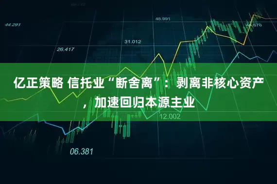 亿正策略 信托业“断舍离”：剥离非核心资产，加速回归本源主业