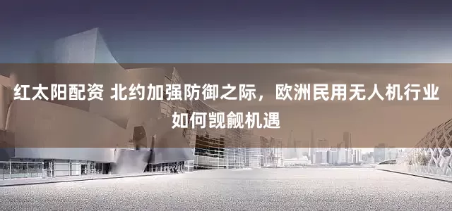 红太阳配资 北约加强防御之际，欧洲民用无人机行业如何觊觎机遇