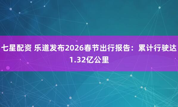 七星配资 乐道发布2026春节出行报告：累计行驶达1.32亿公里