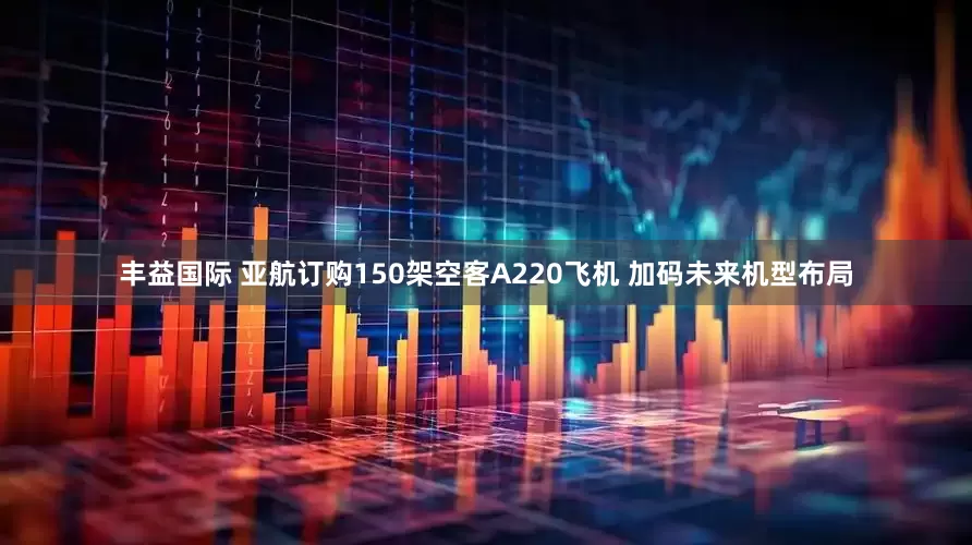 丰益国际 亚航订购150架空客A220飞机 加码未来机型布局
